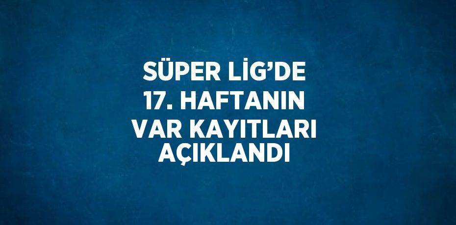 SÜPER LİG’DE 17. HAFTANIN VAR KAYITLARI AÇIKLANDI