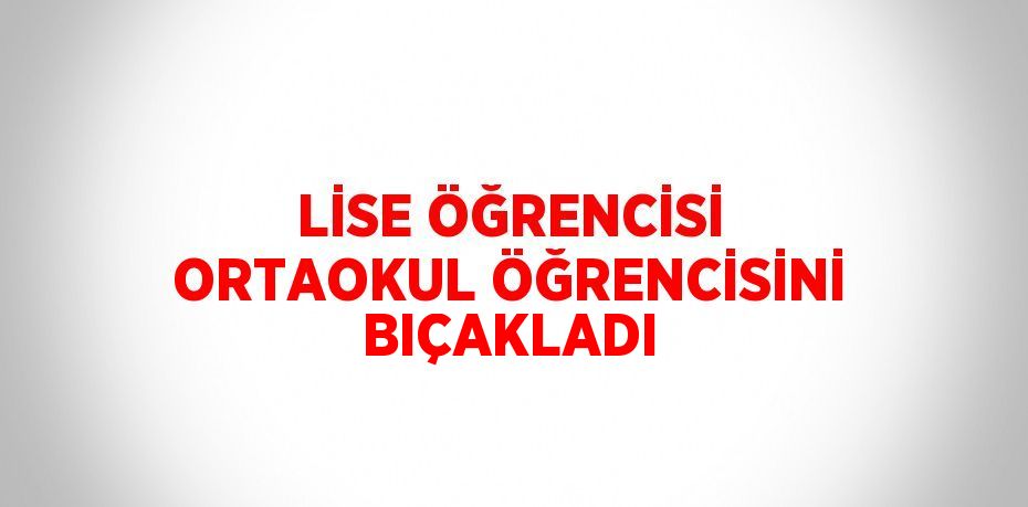 LİSE ÖĞRENCİSİ ORTAOKUL ÖĞRENCİSİNİ BIÇAKLADI