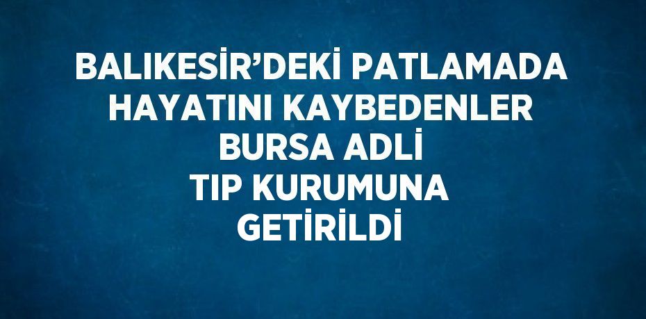 BALIKESİR’DEKİ PATLAMADA HAYATINI KAYBEDENLER BURSA ADLİ TIP KURUMUNA GETİRİLDİ