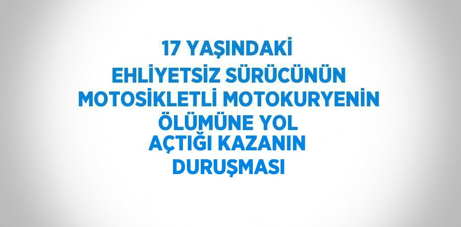 17 YAŞINDAKİ EHLİYETSİZ SÜRÜCÜNÜN MOTOSİKLETLİ MOTOKURYENİN ÖLÜMÜNE YOL AÇTIĞI KAZANIN DURUŞMASI