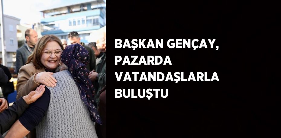 BAŞKAN GENÇAY, PAZARDA VATANDAŞLARLA BULUŞTU