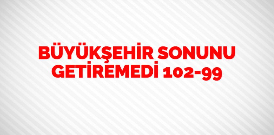 BÜYÜKŞEHİR SONUNU GETİREMEDİ  102-99