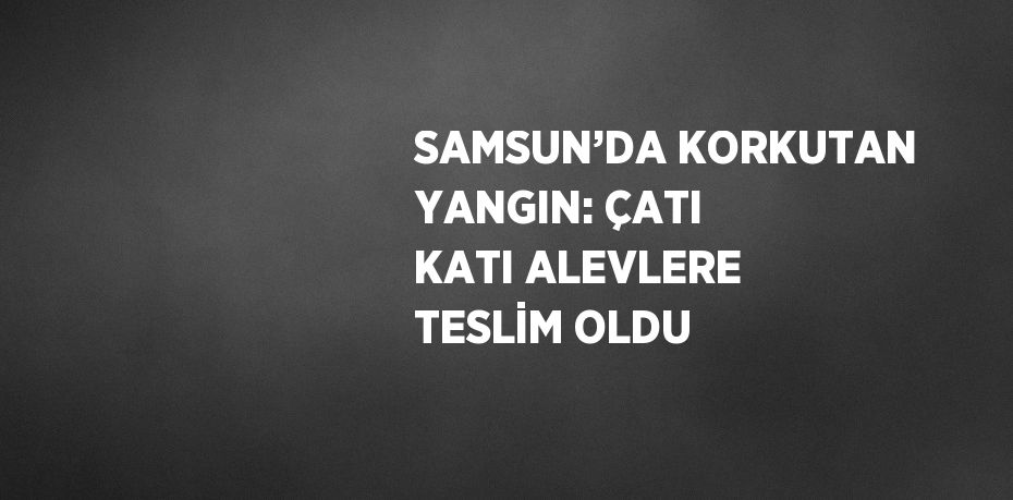 SAMSUN’DA KORKUTAN YANGIN: ÇATI KATI ALEVLERE TESLİM OLDU