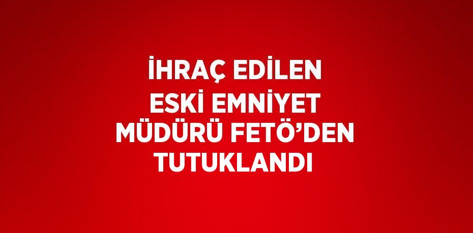 İHRAÇ EDİLEN ESKİ EMNİYET MÜDÜRÜ FETÖ’DEN TUTUKLANDI