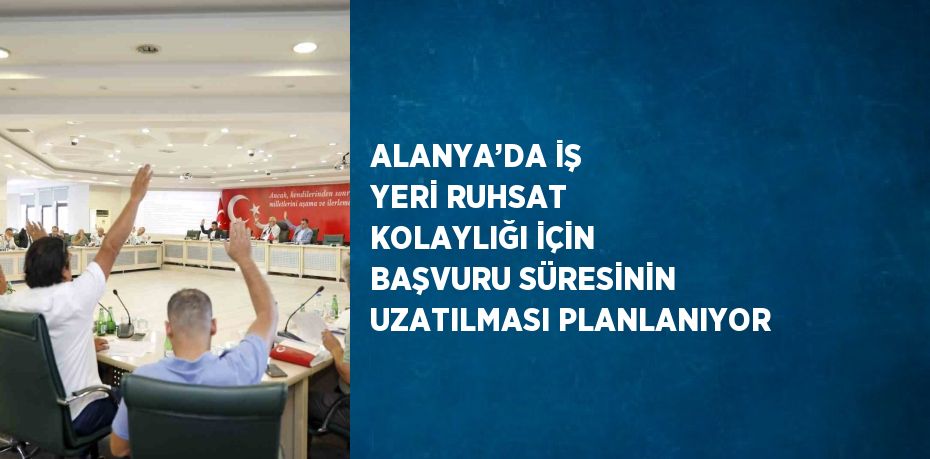 ALANYA’DA İŞ YERİ RUHSAT KOLAYLIĞI İÇİN BAŞVURU SÜRESİNİN UZATILMASI PLANLANIYOR