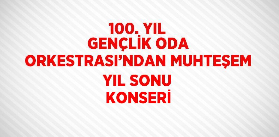 100. YIL GENÇLİK ODA ORKESTRASI’NDAN MUHTEŞEM YIL SONU KONSERİ