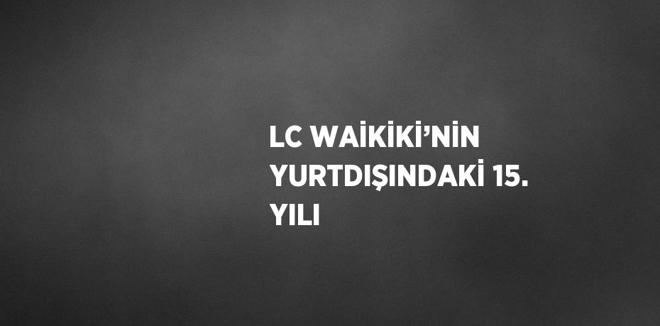 LC WAİKİKİ’NİN YURTDIŞINDAKİ 15. YILI