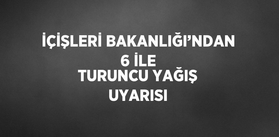 İÇİŞLERİ BAKANLIĞI’NDAN 6 İLE TURUNCU YAĞIŞ UYARISI
