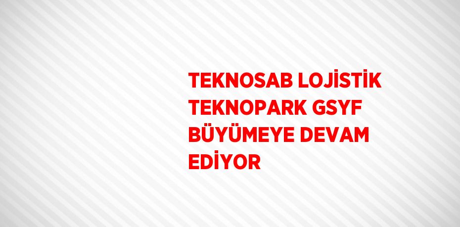 TEKNOSAB LOJİSTİK TEKNOPARK GSYF BÜYÜMEYE DEVAM EDİYOR