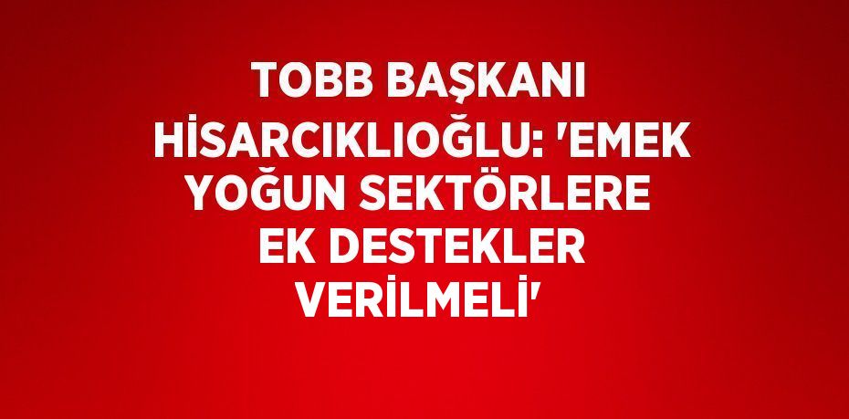 TOBB BAŞKANI HİSARCIKLIOĞLU: 'EMEK YOĞUN SEKTÖRLERE EK DESTEKLER VERİLMELİ'