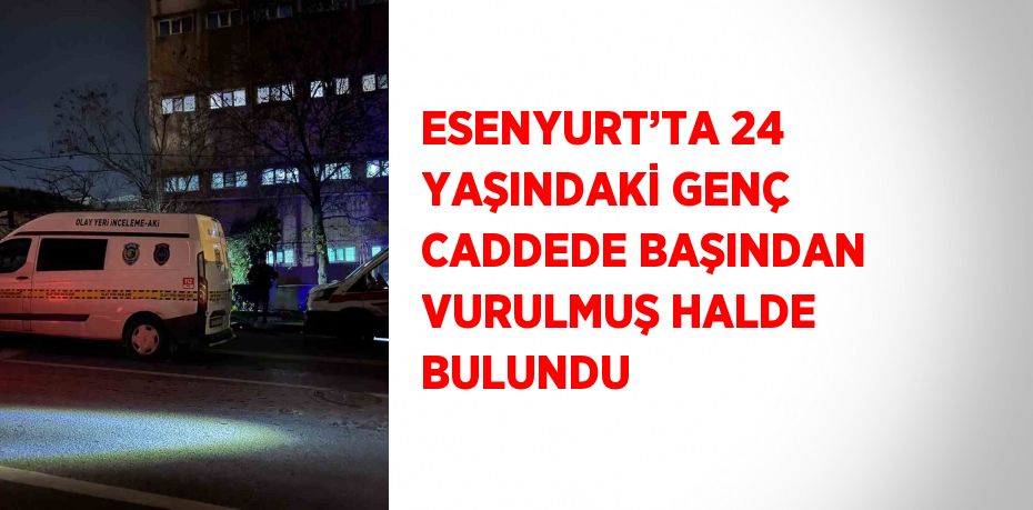 ESENYURT’TA 24 YAŞINDAKİ GENÇ CADDEDE BAŞINDAN VURULMUŞ HALDE BULUNDU