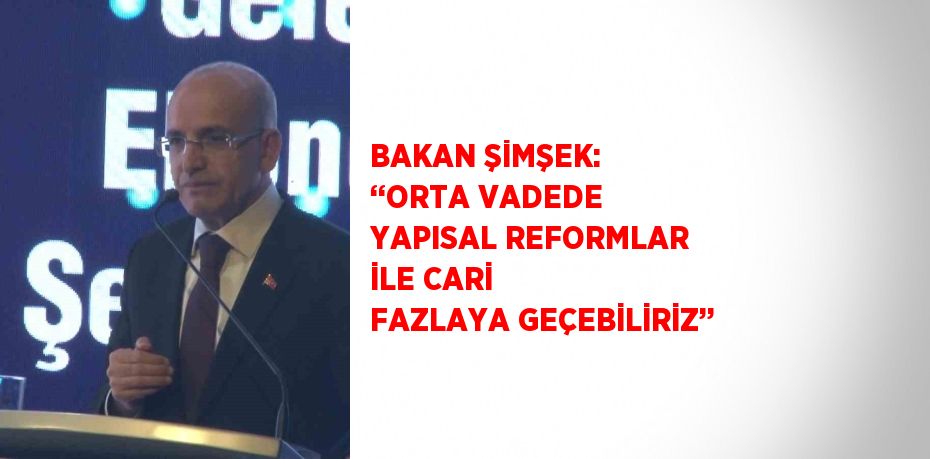 BAKAN ŞİMŞEK: ‘‘ORTA VADEDE YAPISAL REFORMLAR İLE CARİ FAZLAYA GEÇEBİLİRİZ’’