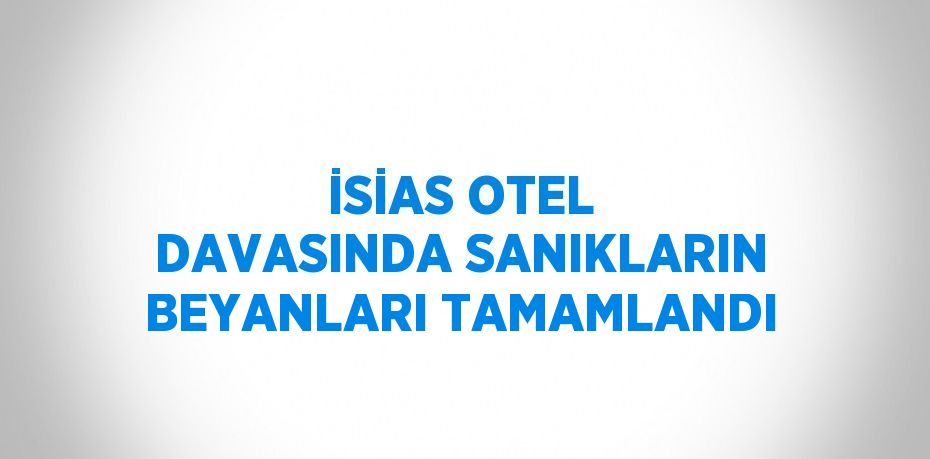 İSİAS OTEL DAVASINDA SANIKLARIN BEYANLARI TAMAMLANDI