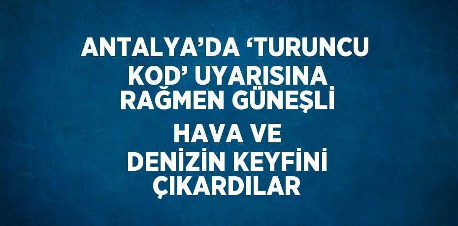 ANTALYA’DA ‘TURUNCU KOD’ UYARISINA RAĞMEN GÜNEŞLİ HAVA VE DENİZİN KEYFİNİ ÇIKARDILAR