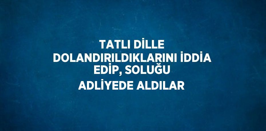 TATLI DİLLE DOLANDIRILDIKLARINI İDDİA EDİP, SOLUĞU ADLİYEDE ALDILAR