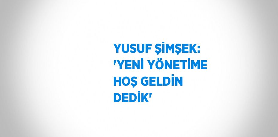 YUSUF ŞİMŞEK: 'YENİ YÖNETİME HOŞ GELDİN DEDİK'