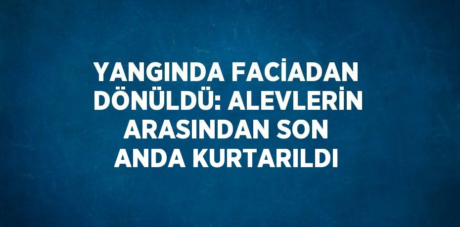 YANGINDA FACİADAN DÖNÜLDÜ: ALEVLERİN ARASINDAN SON ANDA KURTARILDI