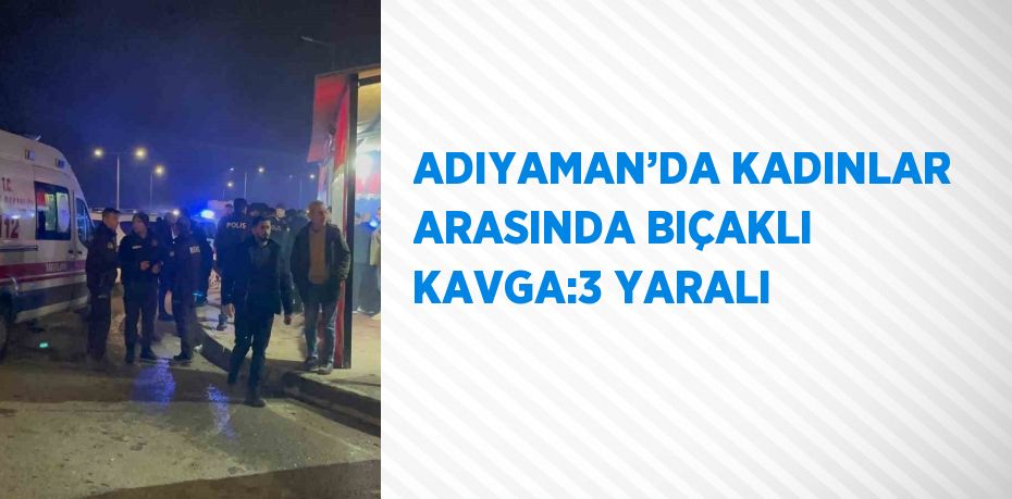 ADIYAMAN’DA KADINLAR ARASINDA BIÇAKLI KAVGA:3 YARALI