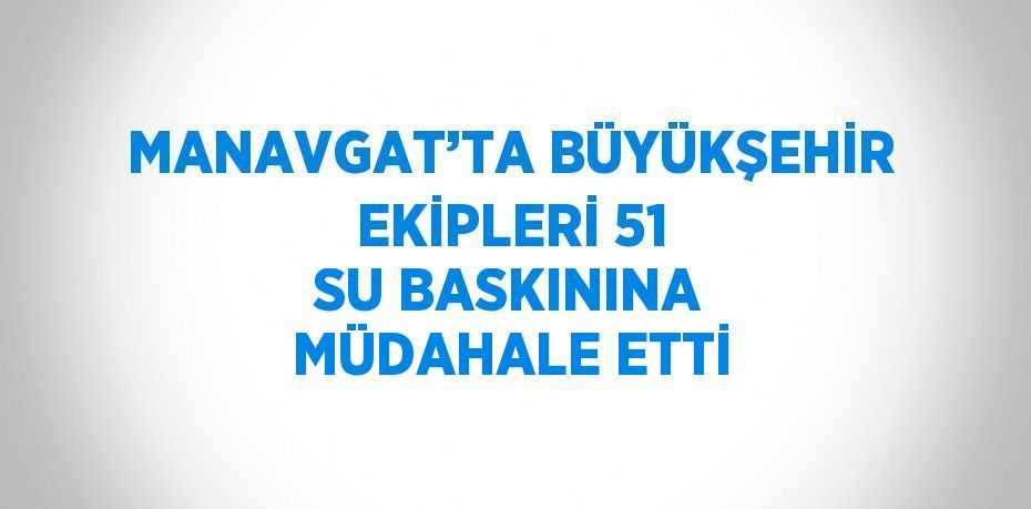 MANAVGAT’TA BÜYÜKŞEHİR EKİPLERİ 51 SU BASKININA MÜDAHALE ETTİ