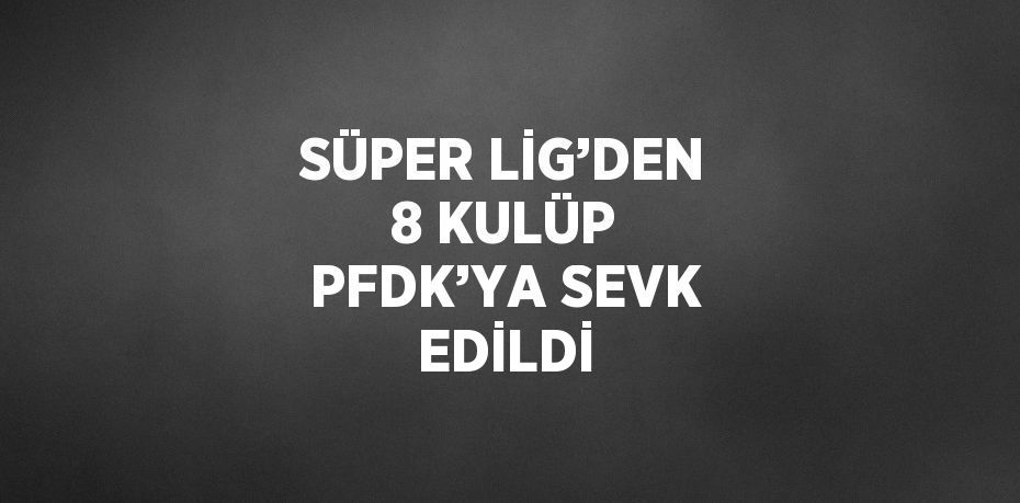 SÜPER LİG’DEN 8 KULÜP PFDK’YA SEVK EDİLDİ