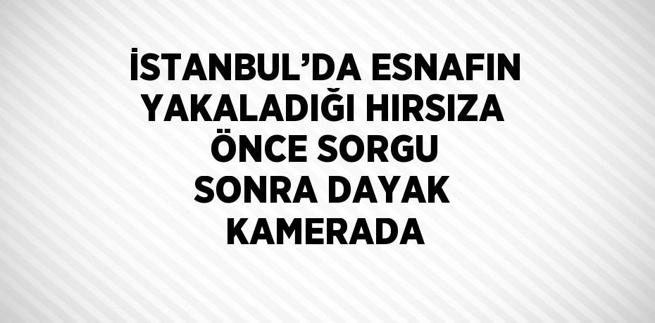 İSTANBUL’DA ESNAFIN YAKALADIĞI HIRSIZA ÖNCE SORGU SONRA DAYAK KAMERADA