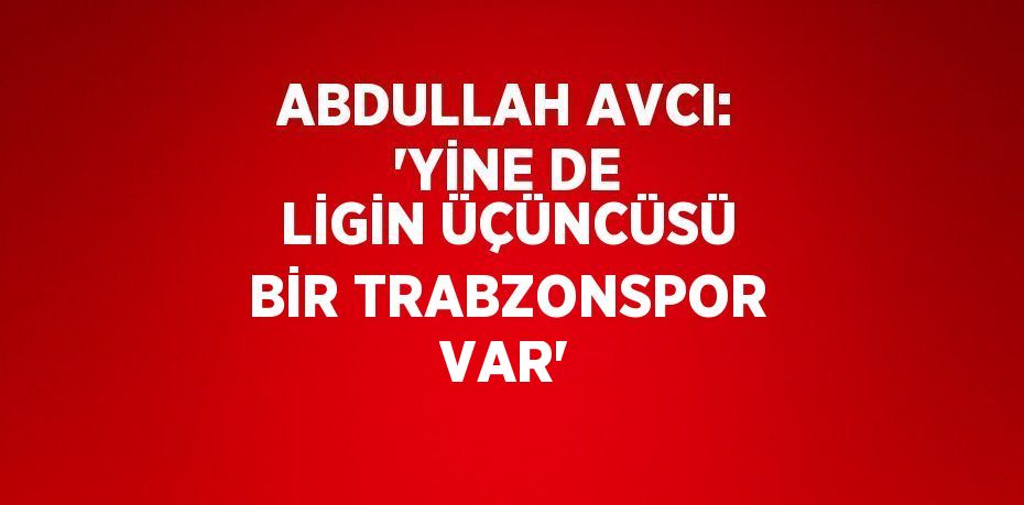 ABDULLAH AVCI: 'YİNE DE LİGİN ÜÇÜNCÜSÜ BİR TRABZONSPOR VAR'