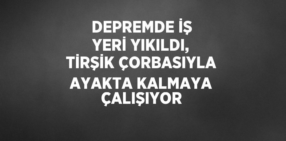 DEPREMDE İŞ YERİ YIKILDI, TİRŞİK ÇORBASIYLA AYAKTA KALMAYA ÇALIŞIYOR