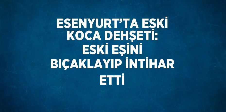 ESENYURT’TA ESKİ KOCA DEHŞETİ: ESKİ EŞİNİ BIÇAKLAYIP İNTİHAR ETTİ