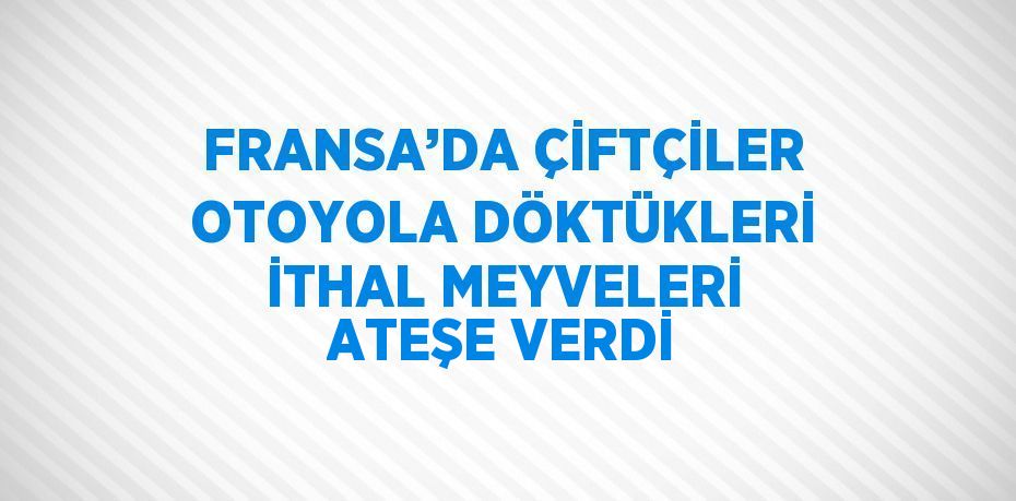 FRANSA’DA ÇİFTÇİLER OTOYOLA DÖKTÜKLERİ İTHAL MEYVELERİ ATEŞE VERDİ