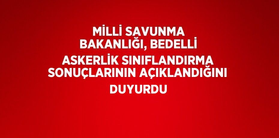 MİLLİ SAVUNMA BAKANLIĞI, BEDELLİ ASKERLİK SINIFLANDIRMA SONUÇLARININ AÇIKLANDIĞINI DUYURDU