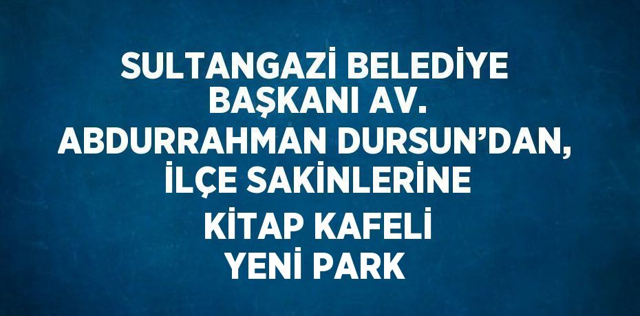 SULTANGAZİ BELEDİYE BAŞKANI AV. ABDURRAHMAN DURSUN’DAN, İLÇE SAKİNLERİNE KİTAP KAFELİ YENİ PARK