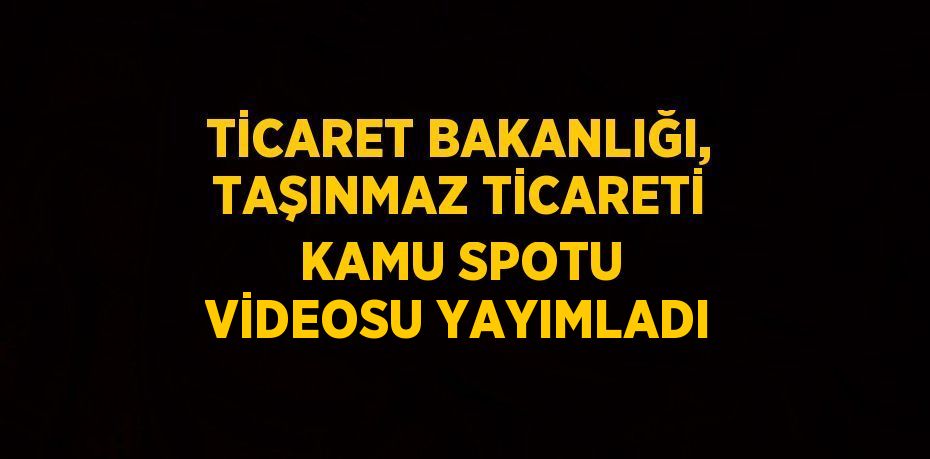 TİCARET BAKANLIĞI, TAŞINMAZ TİCARETİ KAMU SPOTU VİDEOSU YAYIMLADI