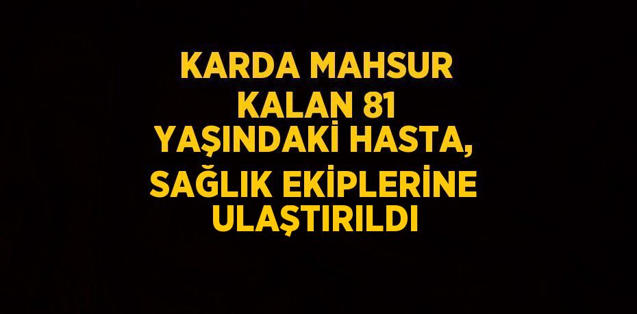 KARDA MAHSUR KALAN 81 YAŞINDAKİ HASTA, SAĞLIK EKİPLERİNE ULAŞTIRILDI