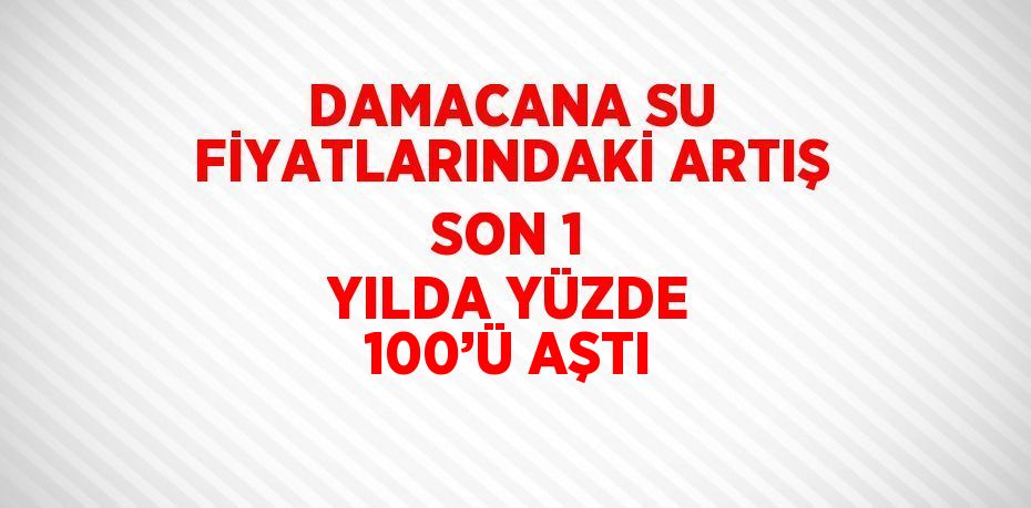 DAMACANA SU FİYATLARINDAKİ ARTIŞ SON 1 YILDA YÜZDE 100’Ü AŞTI