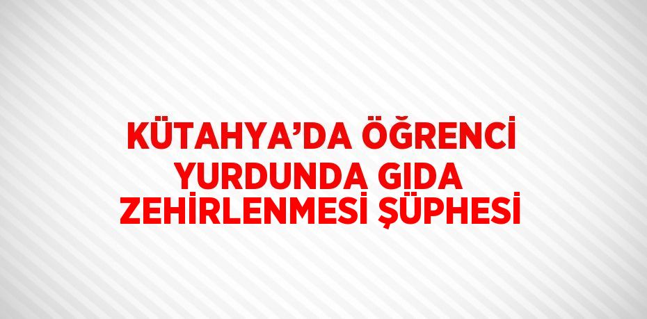 KÜTAHYA’DA ÖĞRENCİ YURDUNDA GIDA ZEHİRLENMESİ ŞÜPHESİ