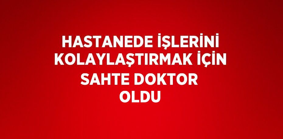 HASTANEDE İŞLERİNİ KOLAYLAŞTIRMAK İÇİN SAHTE DOKTOR OLDU