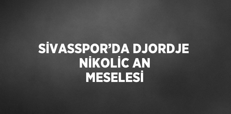 SİVASSPOR’DA DJORDJE NİKOLİC AN MESELESİ