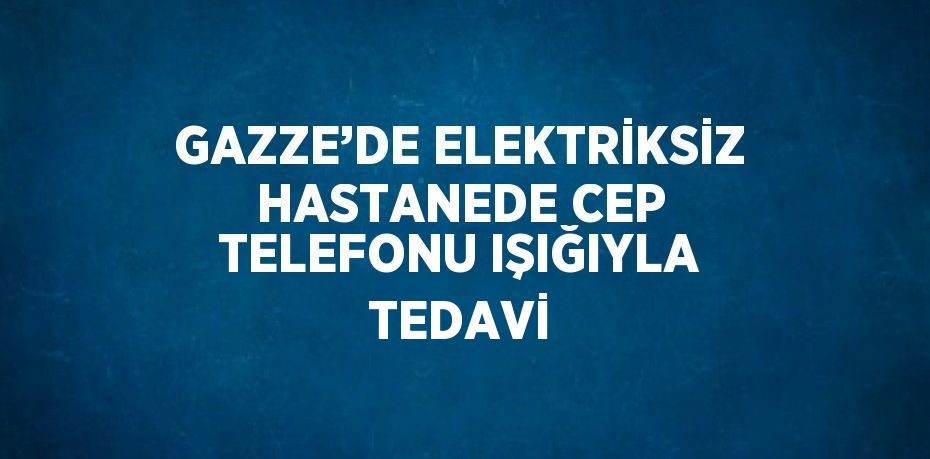 GAZZE’DE ELEKTRİKSİZ HASTANEDE CEP TELEFONU IŞIĞIYLA TEDAVİ