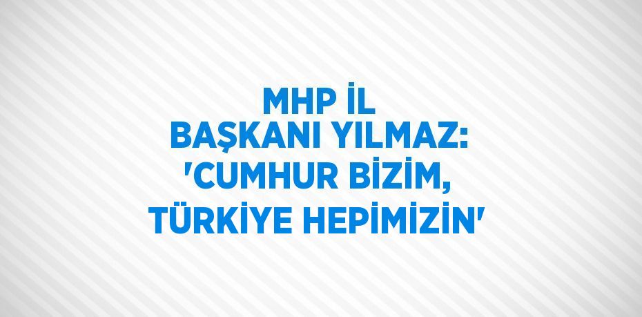 MHP İL BAŞKANI YILMAZ: 'CUMHUR BİZİM, TÜRKİYE HEPİMİZİN'