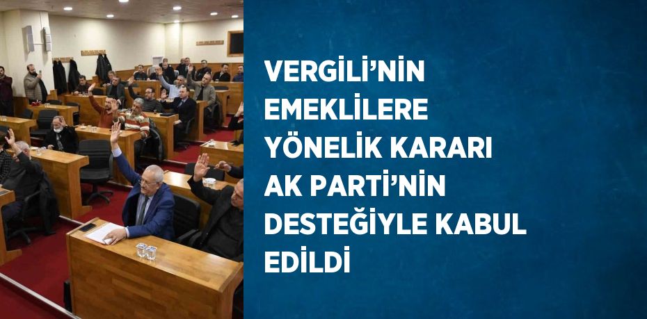 VERGİLİ’NİN EMEKLİLERE YÖNELİK KARARI AK PARTİ’NİN DESTEĞİYLE KABUL EDİLDİ