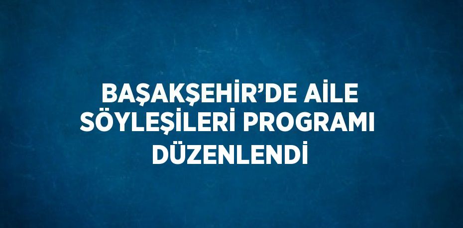 BAŞAKŞEHİR’DE AİLE SÖYLEŞİLERİ PROGRAMI DÜZENLENDİ