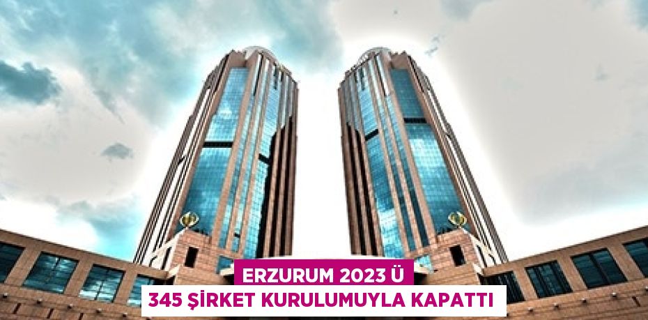 ERZURUM 2023 Ü 345 ŞİRKET KURULUMUYLA KAPATTI