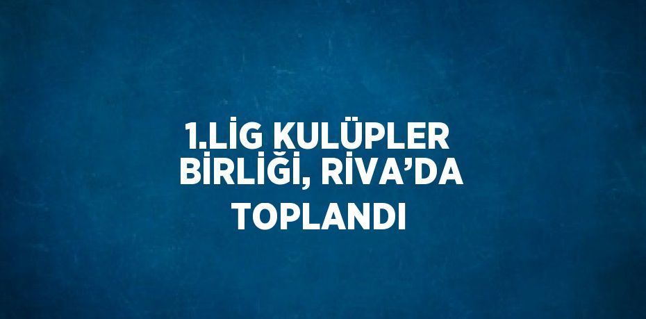 1.LİG KULÜPLER BİRLİĞİ, RİVA’DA TOPLANDI