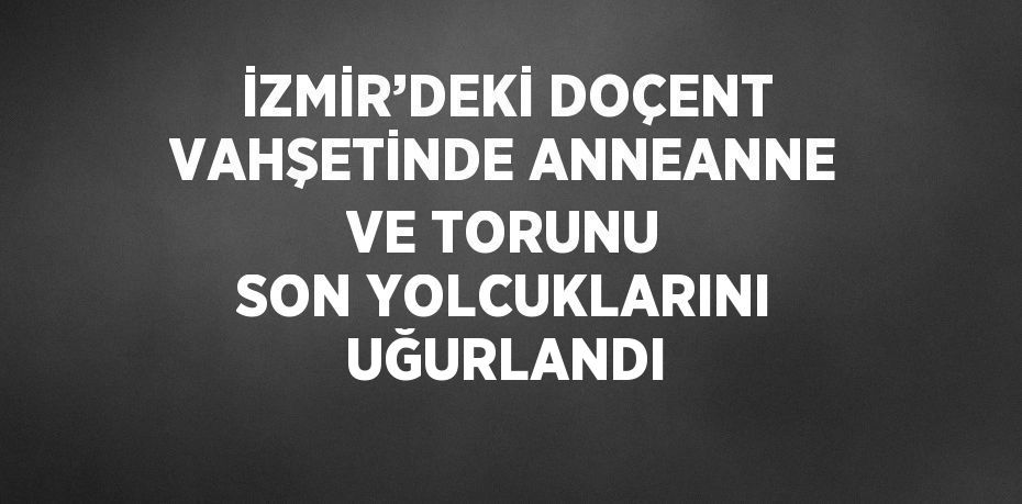 İZMİR’DEKİ DOÇENT VAHŞETİNDE ANNEANNE VE TORUNU SON YOLCUKLARINI UĞURLANDI