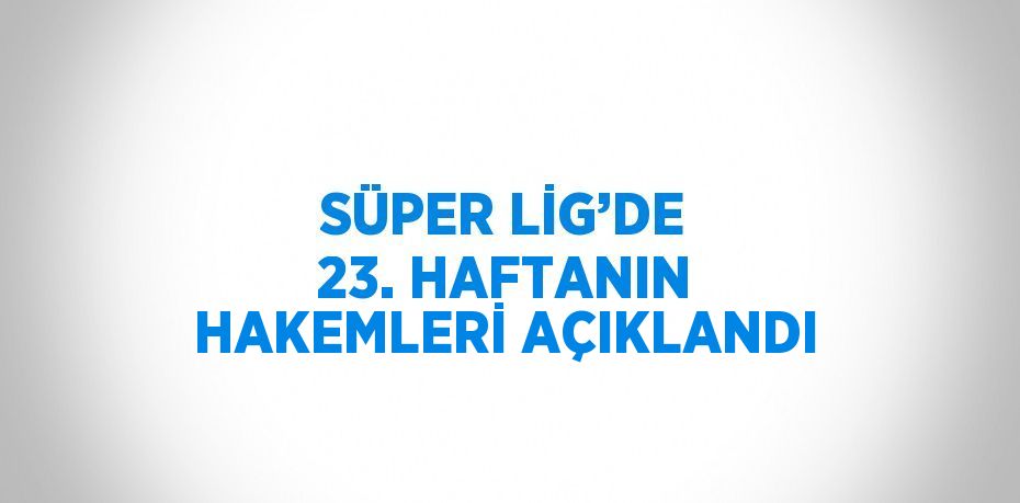 SÜPER LİG’DE 23. HAFTANIN HAKEMLERİ AÇIKLANDI