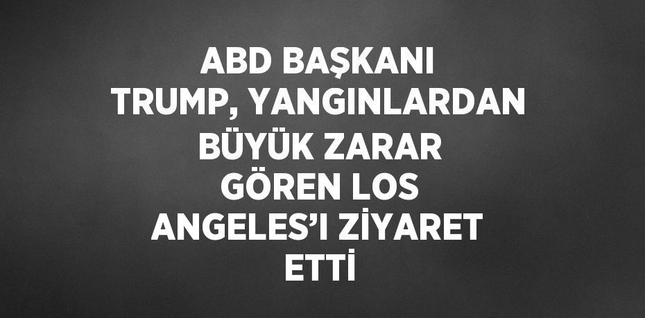 ABD BAŞKANI TRUMP, YANGINLARDAN BÜYÜK ZARAR GÖREN LOS ANGELES’I ZİYARET ETTİ