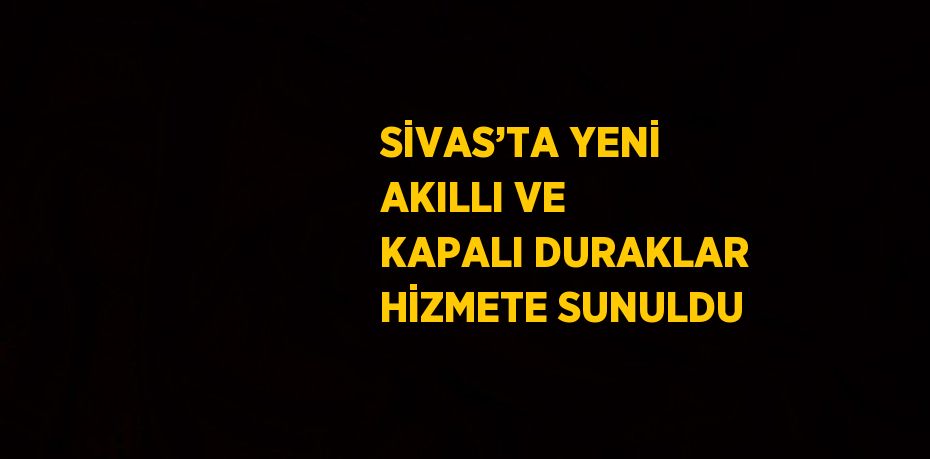 SİVAS’TA YENİ AKILLI VE KAPALI DURAKLAR HİZMETE SUNULDU