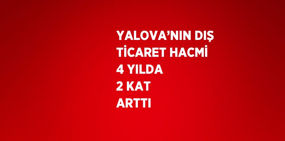 YALOVA’NIN DIŞ TİCARET HACMİ 4 YILDA 2 KAT ARTTI