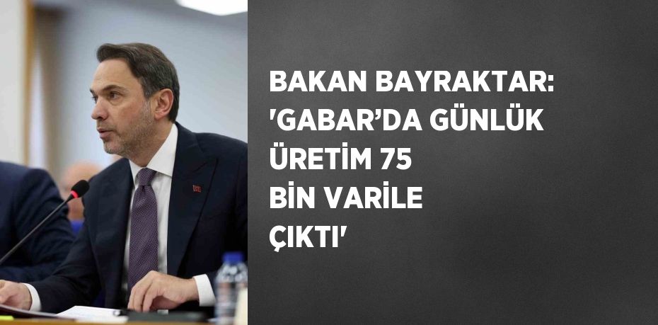 BAKAN BAYRAKTAR: 'GABAR’DA GÜNLÜK ÜRETİM 75 BİN VARİLE ÇIKTI'