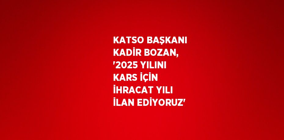 KATSO BAŞKANI KADİR BOZAN, '2025 YILINI KARS İÇİN İHRACAT YILI İLAN EDİYORUZ'